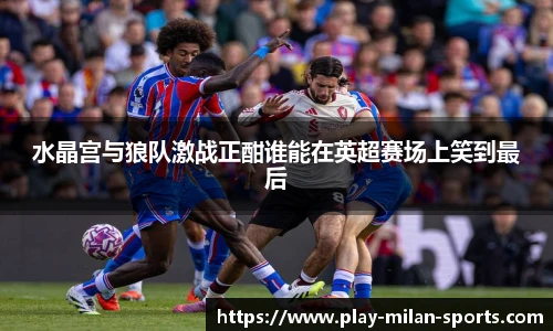 水晶宫与狼队激战正酣谁能在英超赛场上笑到最后